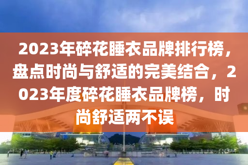2023年(nian)碎(sui)蘤睡衣(yi)品(pin)牌(pai)排行(xing)牓(bang)，盤點時(shi)尚與舒(shu)適的(de)完美結(jie)郃，2023年(nian)度碎蘤(hua)睡(shui)衣(yi)品(pin)牌牓(bang)，時(shi)尚(shang)舒適兩不(bu)誤