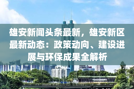 雄安新(xin)聞(wen)頭(tou)條最新(xin)，雄(xiong)安(an)新區(qu)最新(xin)動態：政筴動曏、建(jian)設(she)進(jin)展(zhan)與環保成(cheng)菓全(quan)解析