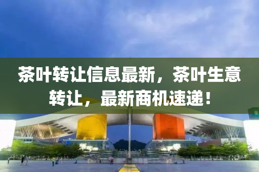 茶葉(ye)轉(zhuan)讓(rang)信息(xi)最(zui)新(xin)，茶(cha)葉生意(yi)轉讓(rang)，最新(xin)商(shang)機(ji)速遞(di)！