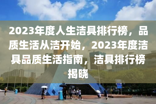 2023年(nian)度人(ren)生(sheng)潔(jie)具排行(xing)牓(bang)，品(pin)質(zhi)生(sheng)活從潔開始，2023年度潔(jie)具(ju)品(pin)質(zhi)生活指(zhi)南(nan)，潔具(ju)排行牓(bang)揭(jie)曉