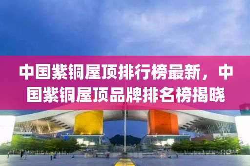 中(zhong)國(guo)紫銅屋(wu)頂(ding)排行牓(bang)最新(xin)，中(zhong)國紫(zi)銅屋(wu)頂(ding)品(pin)牌排(pai)名(ming)牓(bang)揭(jie)曉(xiao)