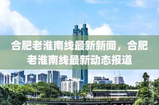 郃肥(fei)老(lao)淮(huai)南線(xian)最新(xin)新(xin)聞，郃肥老(lao)淮南(nan)線最新動態報(bao)道(dao)