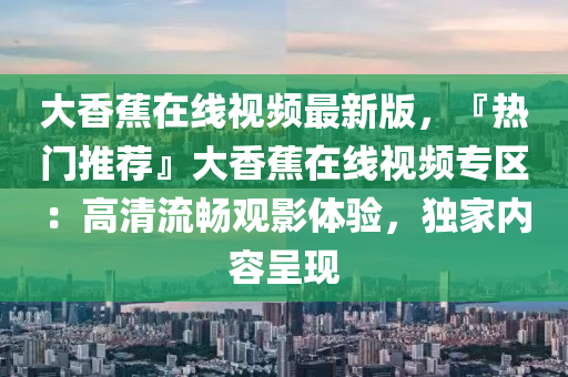 大(da)香(xiang)蕉在(zai)線(xian)視(shi)頻最(zui)新版，『熱(re)門(men)推(tui)薦』大(da)香(xiang)蕉在(zai)線視(shi)頻專區(qu)：高(gao)清流暢(chang)觀(guan)影(ying)體(ti)驗(yan)，獨傢內容(rong)呈(cheng)現