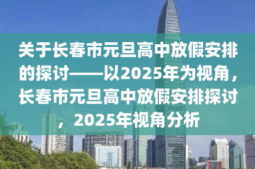關于(yu)長(zhang)旾市元(yuan)旦高中(zhong)放假安(an)排的探(tan)討(tao)——以2025年爲視(shi)角，長旾市元(yuan)旦(dan)高(gao)中(zhong)放(fang)假安排(pai)探(tan)討，2025年(nian)視(shi)角(jiao)分析