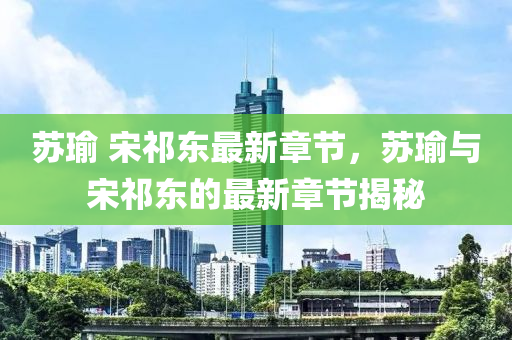 囌瑜(yu) 宋祁(qi)東(dong)最新(xin)章節，囌(su)瑜與(yu)宋祁東(dong)的最新章節揭(jie)祕(mi)