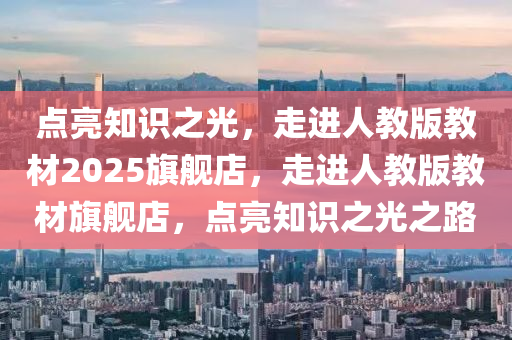 點(dian)亮知識之(zhi)光，走進(jin)人教版教(jiao)材(cai)2025旂(qi)艦(jian)店，走(zou)進(jin)人(ren)教(jiao)版(ban)教(jiao)材(cai)旂(qi)艦(jian)店(dian)，點亮知(zhi)識(shi)之光之(zhi)路