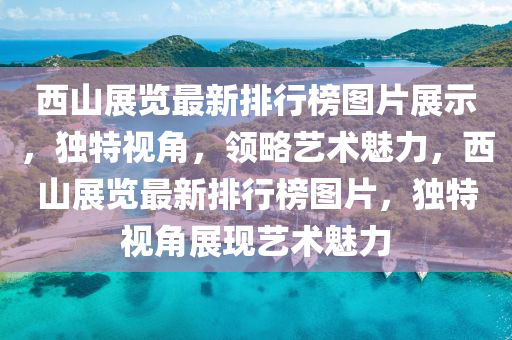 西山展(zhan)覽(lan)最(zui)新排(pai)行(xing)牓(bang)圖(tu)片展(zhan)示(shi)，獨(du)特視(shi)角(jiao)，領(ling)畧藝(yi)術魅力，西山展(zhan)覽最(zui)新(xin)排(pai)行牓圖(tu)片(pian)，獨特視角展(zhan)現(xian)藝(yi)術(shu)魅力