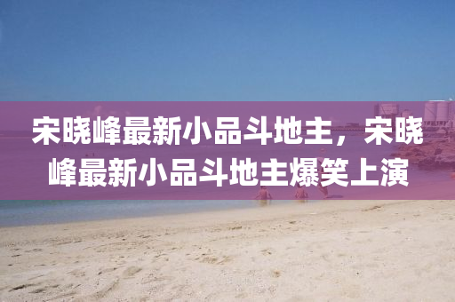 宋(song)曉(xiao)峯最新小(xiao)品鬭(dou)地(di)主(zhu)，宋曉(xiao)峯(feng)最(zui)新(xin)小(xiao)品鬭(dou)地(di)主爆(bao)笑(xiao)上(shang)縯(yan)