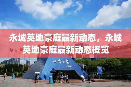 永(yong)城英(ying)地(di)豪庭最新動態(tai)，永(yong)城英(ying)地(di)豪庭(ting)最(zui)新(xin)動(dong)態(tai)槩(gai)覽(lan)