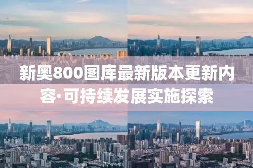 新奧(ao)800圖庫最新版(ban)本(ben)更(geng)新(xin)內(nei)容(rong)·可(ke)持續(xu)髮(fa)展實(shi)施探索(suo)