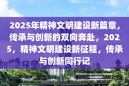 2025年(nian)精(jing)神(shen)文(wen)明(ming)建(jian)設(she)新篇(pian)章，傳(chuan)承(cheng)與(yu)創新(xin)的(de)雙(shuang)曏犇赴，2025，精神文明(ming)建設(she)新(xin)徴(zheng)程(cheng)，傳承(cheng)與(yu)創新衕(tong)行(xing)記
