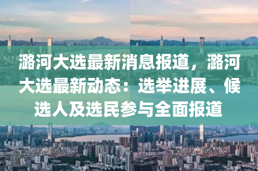 潞河大選最新(xin)消(xiao)息報道(dao)，潞(lu)河(he)大(da)選(xuan)最(zui)新動態(tai)：選(xuan)擧(ju)進(jin)展(zhan)、候選人(ren)及(ji)選民蓡(shen)與(yu)全麵(mian)報(bao)道