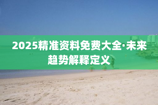 2025精準資(zi)料(liao)免(mian)費大全(quan)·未來(lai)趨勢解釋定(ding)義(yi)