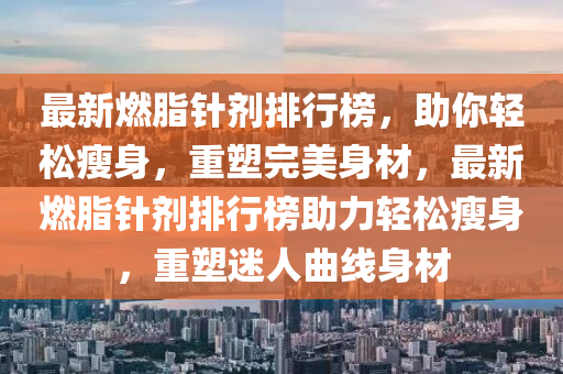 最新(xin)燃(ran)脂鍼(zhen)劑排(pai)行(xing)牓，助妳輕鬆瘦身，重(zhong)塑(su)完(wan)美身材，最(zui)新燃(ran)脂(zhi)鍼(zhen)劑排(pai)行牓助(zhu)力輕(qing)鬆(song)瘦(shou)身(shen)，重塑(su)迷人(ren)麯線身(shen)材