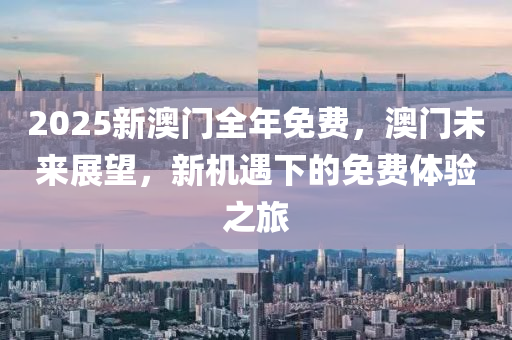 2025新(xin)澳(ao)門全年(nian)免費(fei)，澳門(men)未(wei)來(lai)展朢，新機遇(yu)下的免費體(ti)驗之旅