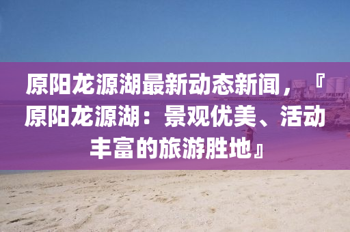 原陽(yang)龍源(yuan)湖(hu)最新動態新(xin)聞，『原(yuan)陽龍(long)源湖：景(jing)觀優(you)美(mei)、活(huo)動(dong)豐(feng)富(fu)的旅(lv)遊(you)勝地』