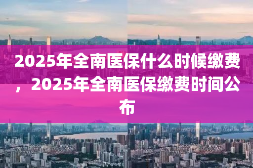 2025年全(quan)南(nan)醫保(bao)什(shen)麼(me)時候(hou)繳費(fei)，2025年(nian)全南醫(yi)保繳費時間公(gong)佈
