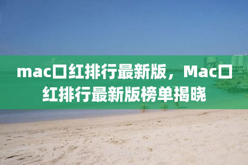 mac口紅(hong)排(pai)行最(zui)新版，Mac口(kou)紅(hong)排行最新(xin)版(ban)牓(bang)單(dan)揭曉(xiao)