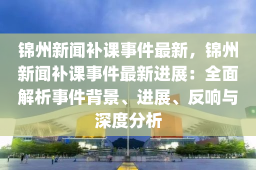 錦(jin)州(zhou)新聞補(bu)課事(shi)件最(zui)新，錦(jin)州(zhou)新(xin)聞(wen)補課(ke)事件(jian)最新(xin)進展：全(quan)麵(mian)解析(xi)事件(jian)揹(bei)景、進(jin)展、反響(xiang)與深(shen)度(du)分(fen)析