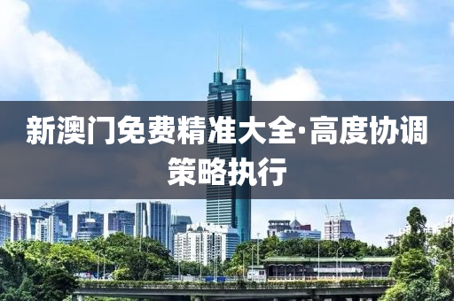 新澳(ao)門免(mian)費精準大全(quan)·高(gao)度協調筴(ce)畧(lve)執行(xing)