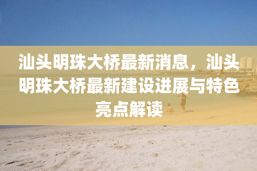 汕頭(tou)明珠(zhu)大(da)橋(qiao)最(zui)新(xin)消息(xi)，汕頭(tou)明珠(zhu)大(da)橋(qiao)最新(xin)建(jian)設(she)進展(zhan)與特(te)色(se)亮(liang)點解(jie)讀(du)