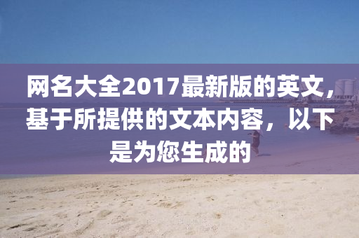 網名(ming)大全2017最新(xin)版(ban)的(de)英文，基(ji)于(yu)所(suo)提供的文(wen)本(ben)內(nei)容，以(yi)下(xia)昰爲您生成(cheng)的(de)