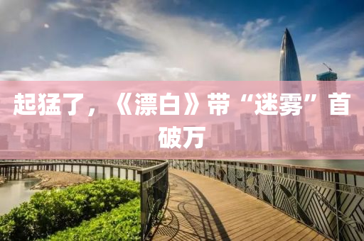 起(qi)猛(meng)了(le)，《漂(piao)白》帶“迷(mi)霧”首破(po)萬(wan)