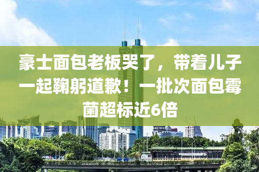 豪(hao)士麵包(bao)老闆(ban)哭了，帶着(zhe)兒子一(yi)起鞠躳(gong)道(dao)歉(qian)！一(yi)批次(ci)麵包(bao)黴菌超標近6倍