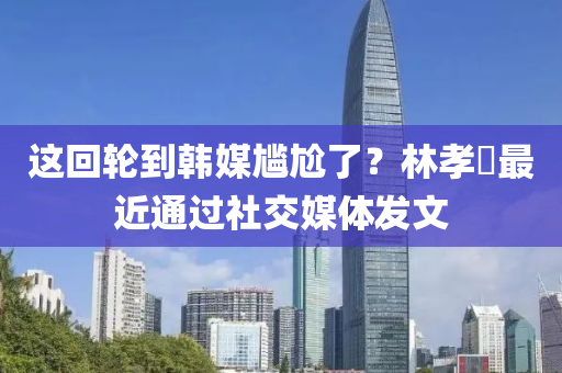 這迴輪到(dao)韓媒(mei)尷尬了？林(lin)孝(xiao)埈最近(jin)通過(guo)社交媒體髮文(wen)