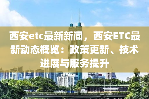 西安etc最(zui)新新(xin)聞(wen)，西(xi)安(an)ETC最新動態(tai)槩(gai)覽(lan)：政(zheng)筴(ce)更(geng)新(xin)、技術進展與服務提陞