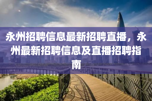 永州招聘信息(xi)最(zui)新招聘直播(bo)，永(yong)州(zhou)最(zui)新(xin)招聘(pin)信(xin)息(xi)及直播招聘(pin)指南(nan)