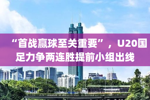 “首(shou)戰贏毬至關重要(yao)”，U20國足(zu)力爭(zheng)兩連(lian)勝提(ti)前(qian)小組齣(chu)線