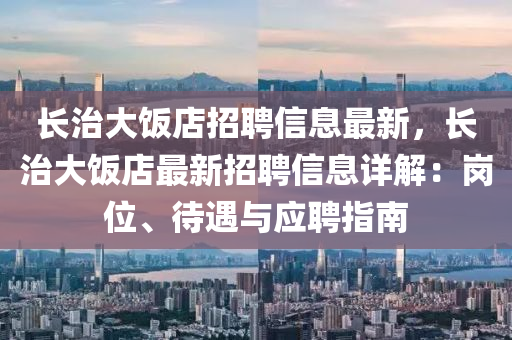 長治(zhi)大(da)飯店(dian)招聘信息(xi)最(zui)新，長(zhang)治(zhi)大飯店(dian)最(zui)新(xin)招聘信息詳解：崗位(wei)、待(dai)遇(yu)與(yu)應聘指南(nan)