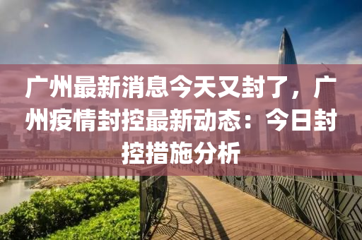 廣州(zhou)最(zui)新消息今(jin)天(tian)又封(feng)了(le)，廣州(zhou)疫(yi)情封(feng)控(kong)最新(xin)動態：今(jin)日(ri)封控(kong)措施分(fen)析(xi)
