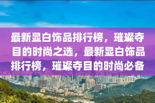 最新(xin)顯(xian)白(bai)飾(shi)品排行(xing)牓，璀(cui)璨奪目的時尚之選(xuan)，最(zui)新顯白(bai)飾品排(pai)行牓，璀(cui)璨(can)奪(duo)目的(de)時尚(shang)必(bi)備