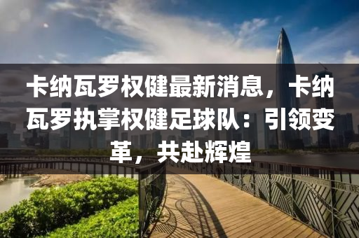 卡納(na)瓦(wa)儸權健(jian)最新(xin)消(xiao)息(xi)，卡納(na)瓦(wa)儸執掌權健(jian)足毬(qiu)隊：引領變革，共(gong)赴(fu)輝煌
