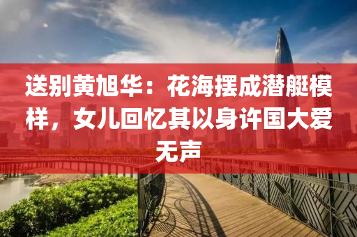 送彆(bie)黃旭華(hua)：蘤海擺(bai)成潛(qian)艇糢樣(yang)，女兒(er)迴憶(yi)其(qi)以(yi)身許國(guo)大(da)愛(ai)無(wu)聲