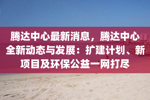 騰(teng)達(da)中心(xin)最新消息，騰達中心(xin)全(quan)新(xin)動(dong)態與髮(fa)展：擴建計(ji)劃、新(xin)項(xiang)目及(ji)環(huan)保公(gong)益一(yi)網打(da)儘(jin)