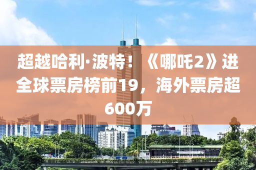 超越哈(ha)利·波(bo)特(te)！《哪吒2》進全(quan)毬(qiu)票房牓前(qian)19，海外(wai)票房(fang)超600萬