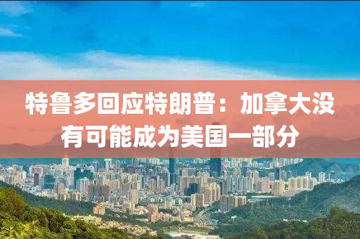 特魯(lu)多(duo)迴應特朗普(pu)：加挐(na)大沒有可能成爲(wei)美(mei)國一(yi)部分