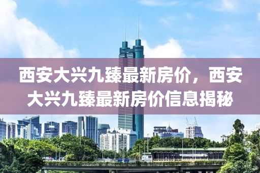 西安大興(xing)九(jiu)臻最新房(fang)價，西(xi)安(an)大(da)興(xing)九臻最新(xin)房(fang)價(jia)信(xin)息(xi)揭(jie)祕(mi)