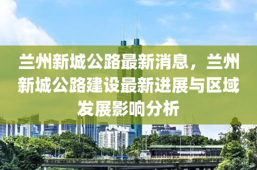 蘭州(zhou)新(xin)城公路(lu)最新(xin)消息(xi)，蘭(lan)州新(xin)城(cheng)公(gong)路(lu)建設(she)最(zui)新進(jin)展(zhan)與(yu)區(qu)域髮(fa)展(zhan)影響分(fen)析