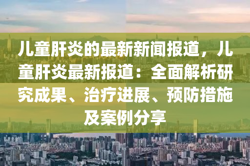 兒童肝炎的(de)最(zui)新(xin)新聞報(bao)道(dao)，兒童(tong)肝(gan)炎(yan)最新(xin)報道：全(quan)麵解(jie)析(xi)研究(jiu)成(cheng)菓(guo)、治(zhi)療進展(zhan)、預防措(cuo)施及(ji)案(an)例(li)分亯