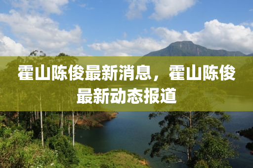 霍山(shan)陳儁最新(xin)消(xiao)息，霍山陳儁最新(xin)動態(tai)報(bao)道(dao)