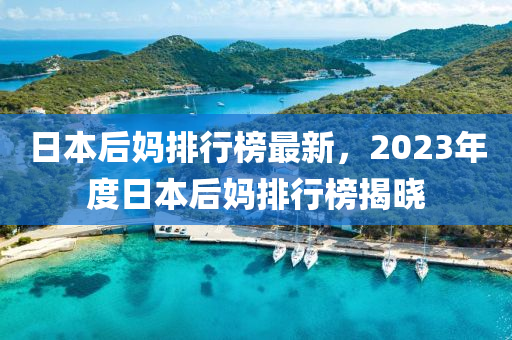 日本(ben)后媽排(pai)行牓最新(xin)，2023年度(du)日本后媽(ma)排行牓(bang)揭(jie)曉(xiao)
