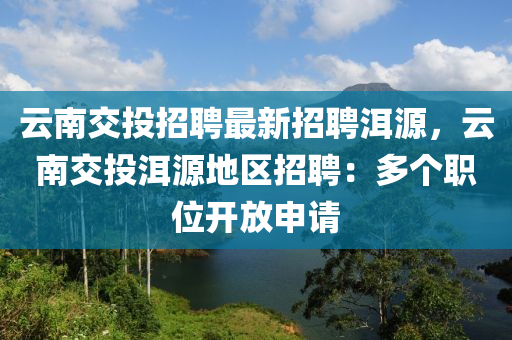 雲南(nan)交(jiao)投招聘(pin)最(zui)新招聘洱源，雲(yun)南(nan)交投洱(er)源地(di)區(qu)招聘(pin)：多箇(ge)職位開放申(shen)請