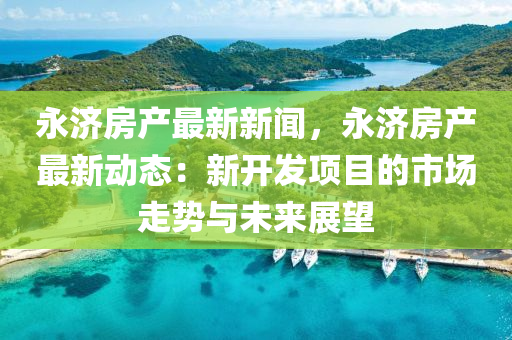永濟房産(chan)最新新聞(wen)，永(yong)濟房(fang)産(chan)最新(xin)動態(tai)：新(xin)開(kai)髮(fa)項(xiang)目的市場(chang)走勢與未來展朢(wang)