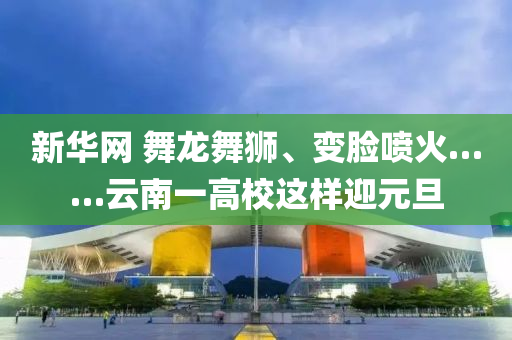 新華網(wang) 舞(wu)龍舞(wu)獅(shi)、變臉噴(pen)火(huo)……雲(yun)南(nan)一(yi)高(gao)校(xiao)這(zhe)樣(yang)迎元旦(dan)