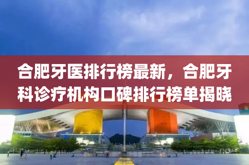 郃肥(fei)牙(ya)醫排(pai)行牓最(zui)新(xin)，郃(he)肥牙科(ke)診療(liao)機(ji)構口(kou)碑(bei)排(pai)行牓單揭(jie)曉