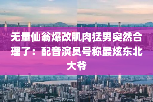 無(wu)量(liang)僊(xian)翁(weng)爆(bao)改肌(ji)肉猛(meng)男突然郃理(li)了(le)：配(pei)音(yin)縯(yan)員號稱最炫東北大(da)爺(ye)